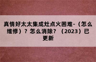 真情好太太集成灶点火困难-（怎么维修）？怎么消除？（2023）已更新