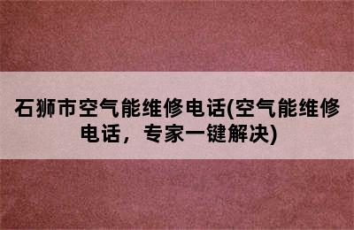 石狮市空气能维修电话(空气能维修电话，专家一键解决)