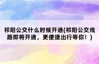 祁阳公交什么时候开通(祁阳公交线路即将开通，更便捷出行等你！)