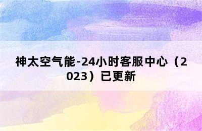 神太空气能-24小时客服中心（2023）已更新