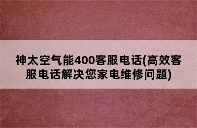 神太空气能400客服电话(高效客服电话解决您家电维修问题)