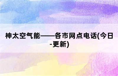 神太空气能——各市网点电话(今日-更新)