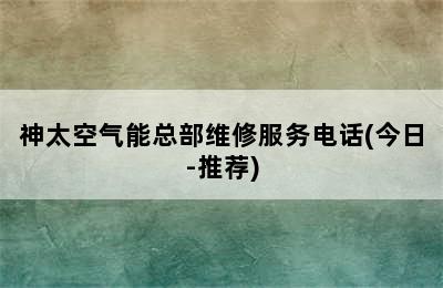 神太空气能总部维修服务电话(今日-推荐)