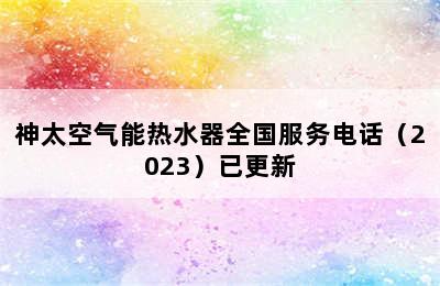 神太空气能热水器全国服务电话（2023）已更新