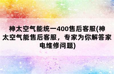 神太空气能统一400售后客服(神太空气能售后客服，专家为你解答家电维修问题)