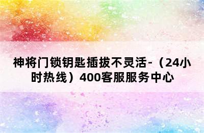 神将门锁钥匙插拔不灵活-（24小时热线）400客服服务中心