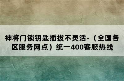 神将门锁钥匙插拔不灵活-（全国各区服务网点）统一400客服热线