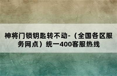 神将门锁钥匙转不动-（全国各区服务网点）统一400客服热线