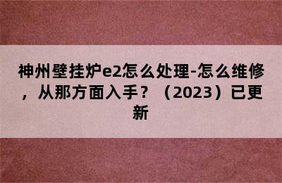 神州壁挂炉e2怎么处理-怎么维修，从那方面入手？（2023）已更新