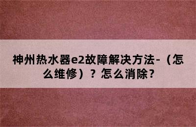 神州热水器e2故障解决方法-（怎么维修）？怎么消除？