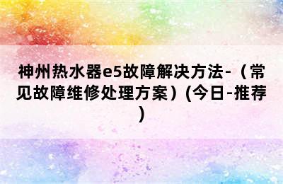 神州热水器e5故障解决方法-（常见故障维修处理方案）(今日-推荐)