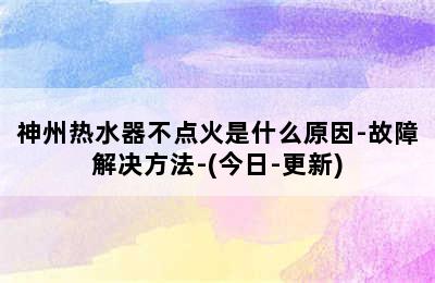 神州热水器不点火是什么原因-故障解决方法-(今日-更新)