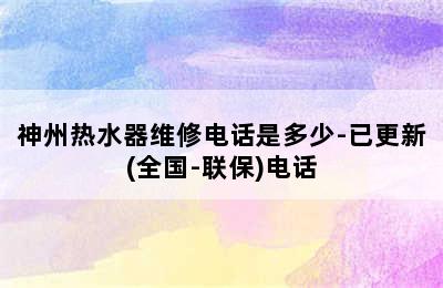 神州热水器维修电话是多少-已更新(全国-联保)电话