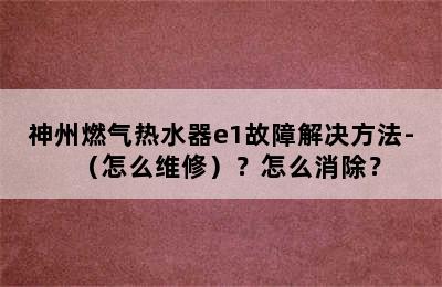 神州燃气热水器e1故障解决方法-（怎么维修）？怎么消除？