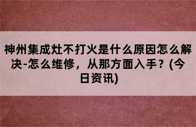 神州集成灶不打火是什么原因怎么解决-怎么维修，从那方面入手？(今日资讯)