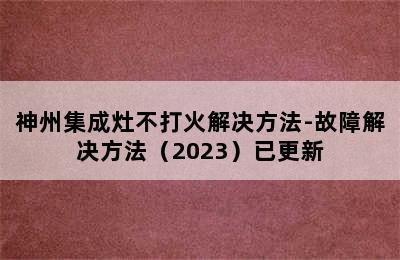 神州集成灶不打火解决方法-故障解决方法（2023）已更新