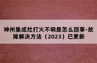 神州集成灶打火不响是怎么回事-故障解决方法（2023）已更新