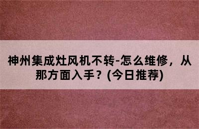 神州集成灶风机不转-怎么维修，从那方面入手？(今日推荐)