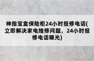 神指宝盒保险柜24小时报修电话(立即解决家电维修问题，24小时报修电话曝光)