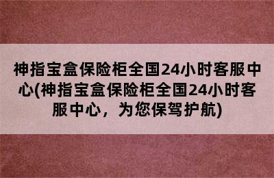 神指宝盒保险柜全国24小时客服中心(神指宝盒保险柜全国24小时客服中心，为您保驾护航)