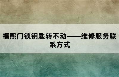 福熙门锁钥匙转不动——维修服务联系方式