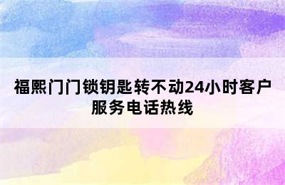 福熙门门锁钥匙转不动24小时客户服务电话热线