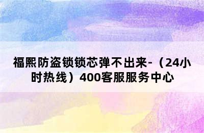 福熙防盗锁锁芯弹不出来-（24小时热线）400客服服务中心