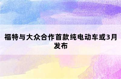 福特与大众合作首款纯电动车或3月发布