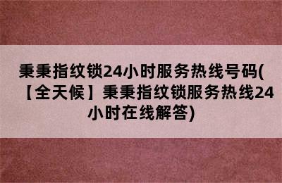 秉秉指纹锁24小时服务热线号码(【全天候】秉秉指纹锁服务热线24小时在线解答)