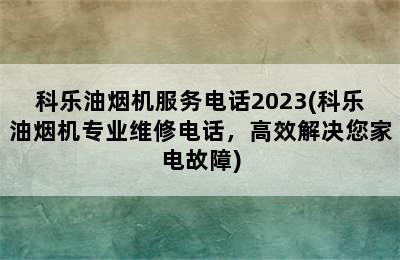 科乐油烟机服务电话2023(科乐油烟机专业维修电话，高效解决您家电故障)