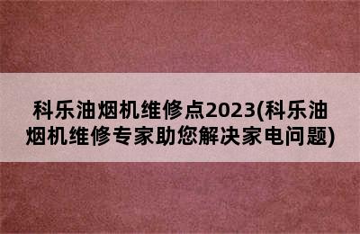 科乐油烟机维修点2023(科乐油烟机维修专家助您解决家电问题)