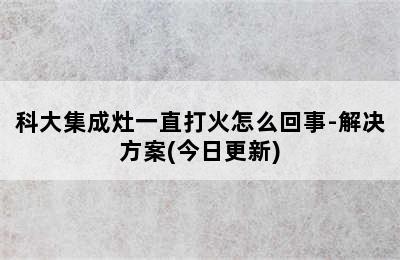 科大集成灶一直打火怎么回事-解决方案(今日更新)