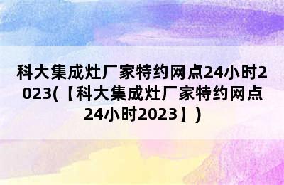 科大集成灶厂家特约网点24小时2023(【科大集成灶厂家特约网点24小时2023】)