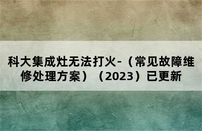 科大集成灶无法打火-（常见故障维修处理方案）（2023）已更新