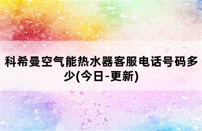 科希曼空气能热水器客服电话号码多少(今日-更新)