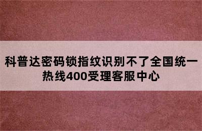 科普达密码锁指纹识别不了全国统一热线400受理客服中心