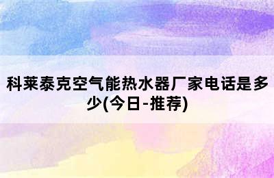 科莱泰克空气能热水器厂家电话是多少(今日-推荐)