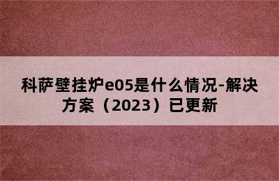 科萨壁挂炉e05是什么情况-解决方案（2023）已更新