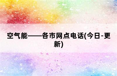 空气能——各市网点电话(今日-更新)