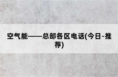 空气能——总部各区电话(今日-推荐)