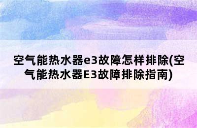 空气能热水器e3故障怎样排除(空气能热水器E3故障排除指南)