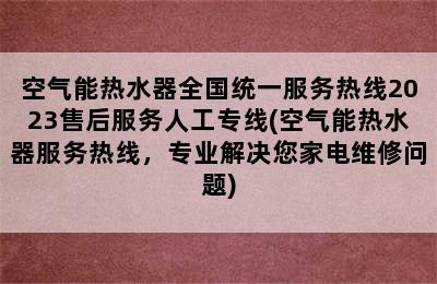 空气能热水器全国统一服务热线2023售后服务人工专线(空气能热水器服务热线，专业解决您家电维修问题)