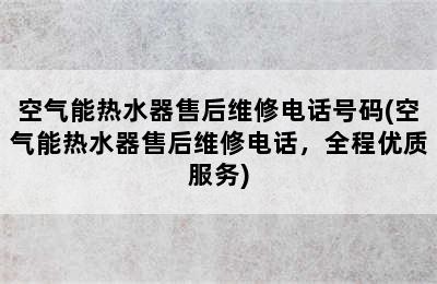 空气能热水器售后维修电话号码(空气能热水器售后维修电话，全程优质服务)