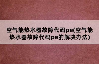 空气能热水器故障代码pe(空气能热水器故障代码pe的解决办法)