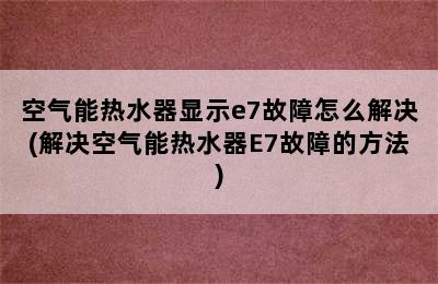 空气能热水器显示e7故障怎么解决(解决空气能热水器E7故障的方法)