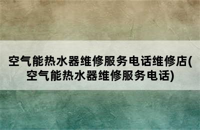 空气能热水器维修服务电话维修店(空气能热水器维修服务电话)