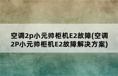 空调2p小元帅柜机E2故障(空调2P小元帅柜机E2故障解决方案)