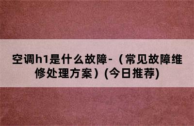 空调h1是什么故障-（常见故障维修处理方案）(今日推荐)