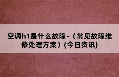 空调h1是什么故障-（常见故障维修处理方案）(今日资讯)