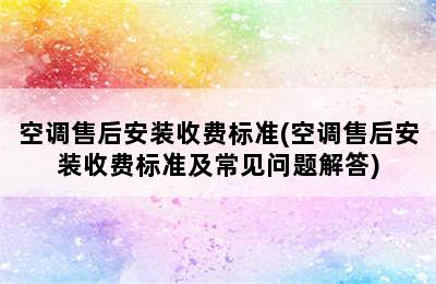 空调售后安装收费标准(空调售后安装收费标准及常见问题解答)